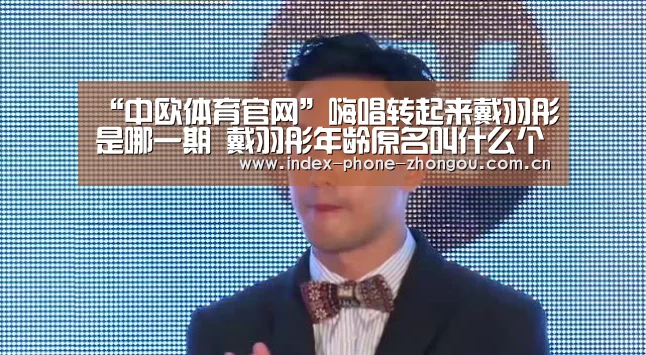“中欧体育官网”嗨唱转起来戴羽彤是哪一期 戴羽彤年龄原名叫什么个人资料介绍(图1) 中欧体育